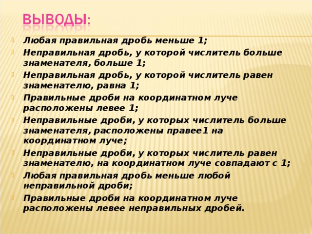 Любая правильная дробь меньше 1; Неправильная дробь, у которой числитель больше знаменателя, больше 1; Неправильная дробь, у которой числитель равен знаменателю, равна 1; Правильные дроби на координатном луче расположены левее 1; Неправильные дроби, у которых числитель больше знаменателя, расположены правее1 на координатном луче; Неправильные дроби, у которых числитель равен знаменателю, на координатном луче совпадают с 1; Любая правильная дробь меньше любой неправильной дроби; Правильные дроби на координатном луче расположены левее неправильных дробей. 