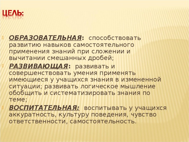 ОБРАЗОВАТЕЛЬНАЯ : способствовать развитию навыков самостоятельного применения знаний при сложении и вычитании смешанных дробей; РАЗВИВАЮЩАЯ : развивать и совершенствовать умения применять имеющиеся у учащихся знания в измененной ситуации; развивать логическое мышление обобщить и систематизировать знания по теме; ВОСПИТАТЕЛЬНАЯ:  воспитывать у учащихся аккуратность, культуру поведения, чувство ответственности, самостоятельность.  