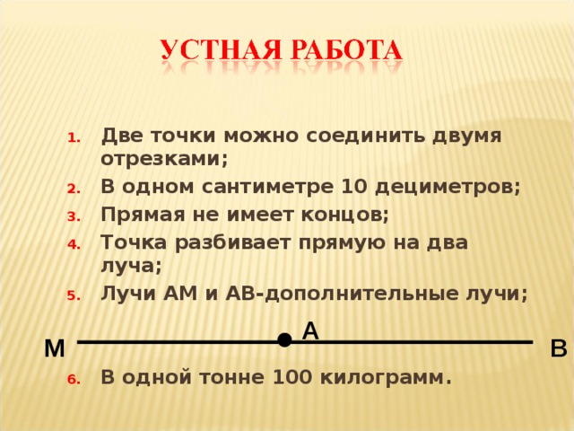 Две точки можно соединить двумя отрезками; В одном сантиметре 10 дециметров; Прямая не имеет концов; Точка разбивает прямую на два луча; Лучи АМ и АВ-дополнительные лучи;   В одной тонне 100 килограмм. А М В 