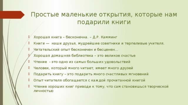 Простые маленькие открытия, которые нам подарили книги Хорошая книга – бесконечна. – Д.Р. Камминг Книги — наши друзья, мудрейшие советники и терпеливые учителя. Читательский опыт бесконечен и бесценен… Хорошая домашняя библиотека – это великое счастье Чтение - это одно из самых больших удовольствий Человек, который много читает, имеет много друзей Подарить книгу – это подарить много счастливых мгновений Опыт читателя обогащается с каждой прочитанной книгой Чтение хороших книг приводи к тому, что сам становишься творческой личностью 