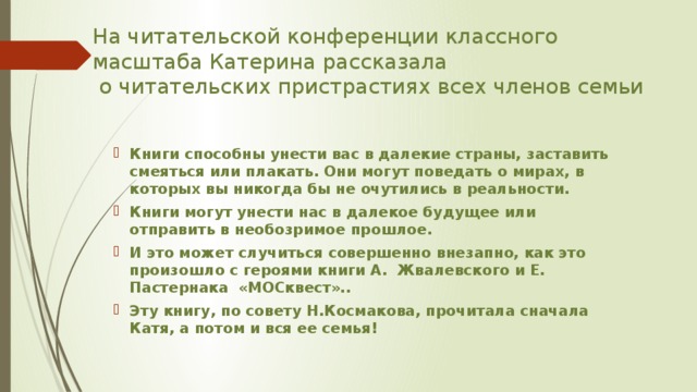 На читательской конференции классного масштаба Катерина рассказала  о читательских пристрастиях всех членов семьи Книги способны унести вас в далекие страны, заставить смеяться или плакать. Они могут поведать о мирах, в которых вы никогда бы не очутились в реальности. Книги могут унести нас в далекое будущее или отправить в необозримое прошлое. И это может случиться совершенно внезапно, как это произошло с героями книги А. Жвалевского и Е. Пастернака   «МОСквест».. Эту книгу, по совету Н.Космакова, прочитала сначала Катя, а потом и вся ее семья! 