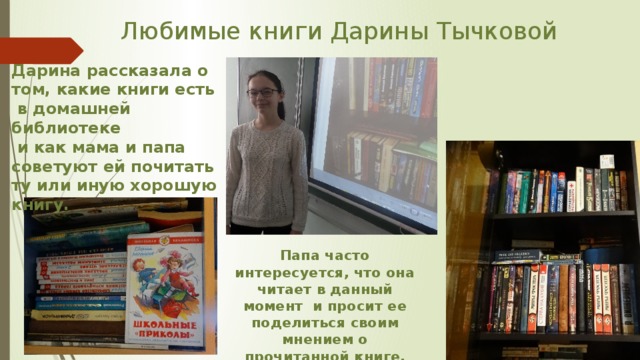 Любимые книги Дарины Тычковой Дарина рассказала о том, какие книги есть  в домашней библиотеке  и как мама и папа советуют ей почитать ту или иную хорошую книгу. Папа часто интересуется, что она читает в данный момент и просит ее поделиться своим мнением о прочитанной книге. 