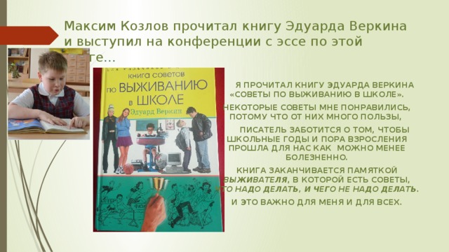Максим Козлов прочитал книгу Эдуарда Веркина и выступил на конференции с эссе по этой книге …  я прочитал книгу Эдуарда Веркина «советы по выживанию в школе». Некоторые советы мне понравились, потому что от них много пользы,  Писатель заботится о том, чтобы школьные годы и пора взросления прошла для нас как можно менее болезненно. Книга заканчивается памяткой выживателя , в которой есть советы, что надо делать, и чего не надо делать . И это важно для меня и для всех. 