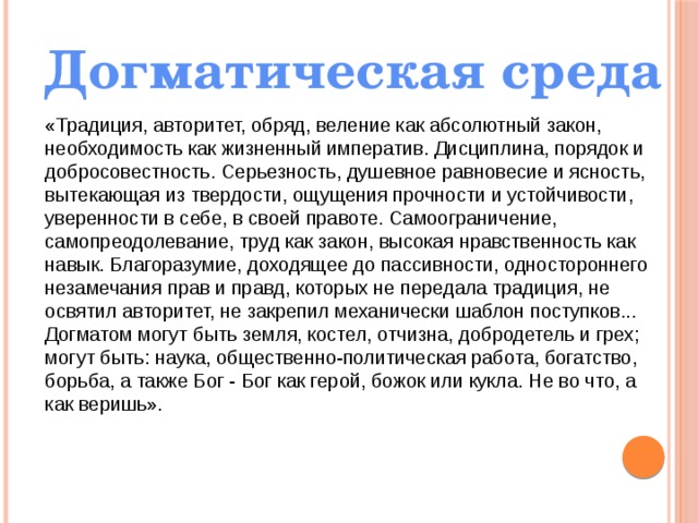 Догматическая среда «Традиция, авторитет, обряд, веление как абсолютный закон, необходимость как жизненный императив. Дисциплина, порядок и добросовестность. Серьезность, душевное равновесие и ясность, вытекающая из твердости, ощущения прочности и устойчивости, уверенности в себе, в своей правоте. Самоограничение, самопреодолевание, труд как закон, высокая нравственность как навык. Благоразумие, доходящее до пассивности, одностороннего незамечания прав и правд, которых не передала традиция, не освятил авторитет, не закрепил механически шаблон поступков... Догматом могут быть земля, костел, отчизна, добродетель и грех; могут быть: наука, общественно-политическая работа, богатство, борьба, а также Бог - Бог как герой, божок или кукла. Не во что, а как веришь». 