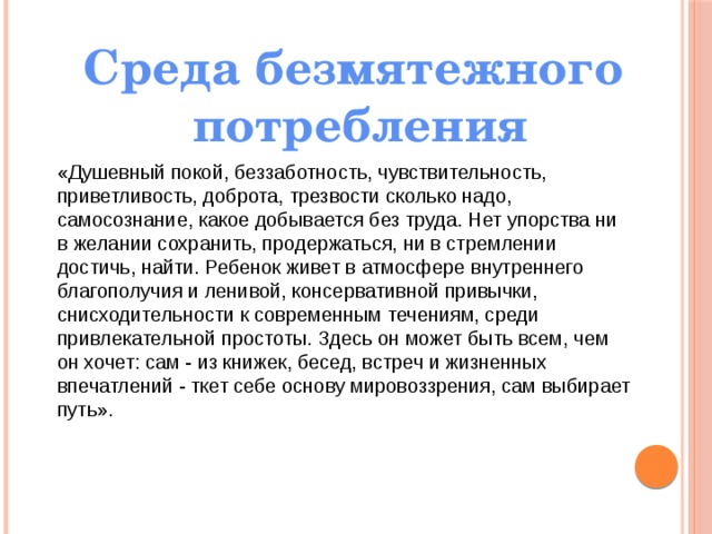Среда безмятежного потребления «Душевный покой, беззаботность, чувствительность, приветливость, доброта, трезвости сколько надо, самосознание, какое добывается без труда. Нет упорства ни в желании сохранить, продержаться, ни в стремлении достичь, найти. Ребенок живет в атмосфере внутреннего благополучия и ленивой, консервативной привычки, снисходительности к современным течениям, среди привлекательной простоты. Здесь он может быть всем, чем он хочет: сам - из книжек, бесед, встреч и жизненных впечатлений - ткет себе основу мировоззрения, сам выбирает путь». 