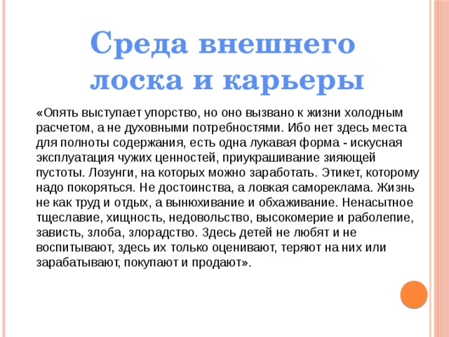 Среда внешнего лоска и карьеры «Опять выступает упорство, но оно вызвано к жизни холодным расчетом, а не духовными потребностями. Ибо нет здесь места для полноты содержания, есть одна лукавая форма - искусная эксплуатация чужих ценностей, приукрашивание зияющей пустоты. Лозунги, на которых можно заработать. Этикет, которому надо покоряться. Не достоинства, а ловкая самореклама. Жизнь не как труд и отдых, а вынюхивание и обхаживание. Ненасытное тщеславие, хищность, недовольство, высокомерие и раболепие, зависть, злоба, злорадство. Здесь детей не любят и не воспитывают, здесь их только оценивают, теряют на них или зарабатывают, покупают и продают». 