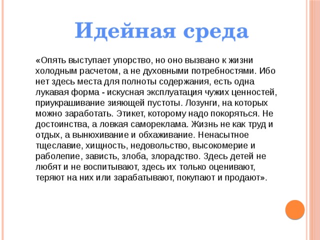 Идейная среда «Опять выступает упорство, но оно вызвано к жизни холодным расчетом, а не духовными потребностями. Ибо нет здесь места для полноты содержания, есть одна лукавая форма - искусная эксплуатация чужих ценностей, приукрашивание зияющей пустоты. Лозунги, на которых можно заработать. Этикет, которому надо покоряться. Не достоинства, а ловкая самореклама. Жизнь не как труд и отдых, а вынюхивание и обхаживание. Ненасытное тщеславие, хищность, недовольство, высокомерие и раболепие, зависть, злоба, злорадство. Здесь детей не любят и не воспитывают, здесь их только оценивают, теряют на них или зарабатывают, покупают и продают». 