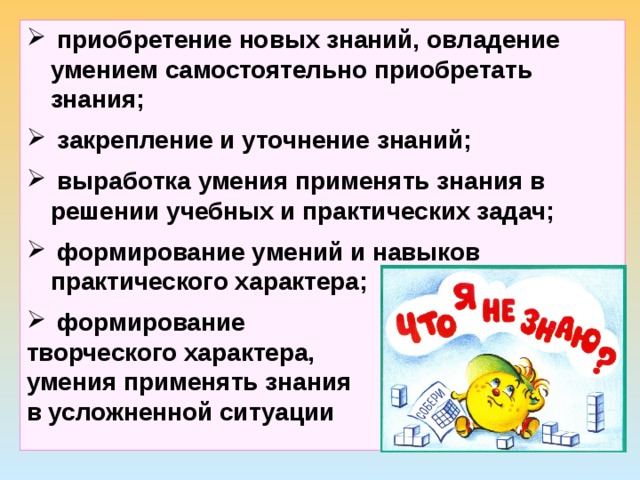  приобретение новых знаний, овладение умением самостоятельно приобретать знания;  закрепление и уточнение знаний;  выработка умения применять знания в решении учебных и практических задач;  формирование умений и навыков практического характера;  формирование творческого характера, умения применять знания в усложненной ситуации 