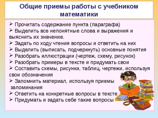 Общие приемы работы с учебником математики ТДМ  Прочитать содержание пункта (параграфа)  Выделить все непонятные слова и выражения и выяснить их значение.  Задать по ходу чтения вопросы и ответить на них  Выделить (выписать, подчеркнуть) основные понятия  Разобрать иллюстрации (чертеж, схему, рисунок)  Разобрать примеры в тексте и придумать свои  Составить схемы, рисунки, таблиц, чертежи, используя свои обозначения  Запомнить материал, используя приемы  запоминания  Ответить на конкретные вопросы в тексте  Придумать и задать себе такие вопросы  