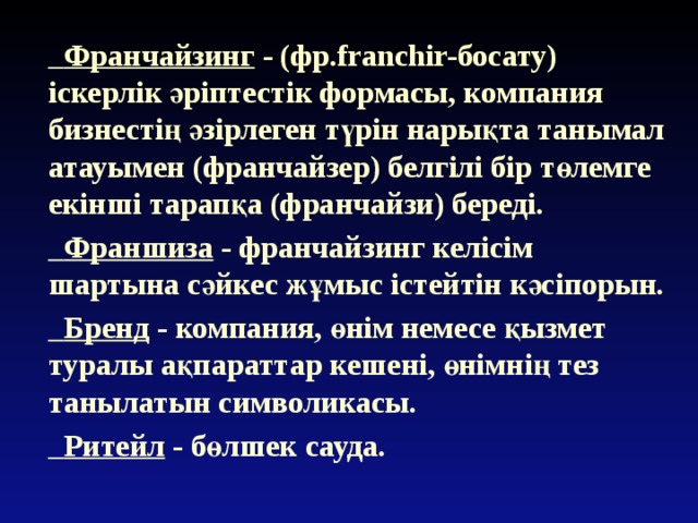  Франчайзинг - (фр.franchir-босату) іскерлік әріптестік формасы, компания бизнестің әзірлеген түрін нарықта танымал атауымен (франчайзер) белгілі бір төлемге екінші тарапқа (франчайзи) береді.  Франшиза - франчайзинг келісім шартына сәйкес жұмыс істейтін кәсіпорын.  Бренд - компания, өнім немесе қызмет туралы ақпараттар кешені, өнімнің тез танылатын символикасы.  Ритейл - бөлшек сауда. 