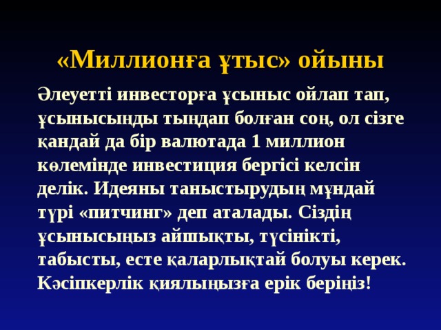 «Миллионға ұтыс» ойыны Әлеуетті инвесторға ұсыныс ойлап тап, ұсынысыңды тыңдап болған соң, ол сізге қандай да бір валютада 1 миллион көлемінде инвестиция бергісі келсін делік. Идеяны таныстырудың мұндай түрі «питчинг» деп аталады. Сіздің ұсынысыңыз айшықты, түсінікті, табысты, есте қаларлықтай болуы керек. Кәсіпкерлік қиялыңызға ерік беріңіз! 
