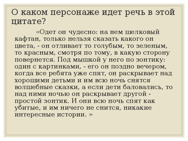 О каком персонаже идет речь в этой цитате?  «Одет он чудесно: на нем шелковый кафтан, только нельзя сказать какого он цвета, - он отливает то голубым, то зеленым, то красным, смотря по тому, в какую сторону повернется. Под мышкой у него по зонтику: один с картинками, - его он поздно вечером, когда все ребята уже спят, он раскрывает над хорошими детьми и им всю ночь снятся волшебные сказки, а если дети баловались, то над ними ночью он раскрывает другой - простой зонтик. И они всю ночь спят как убитые, и им ничего не снится, никакие интересные истории. » 