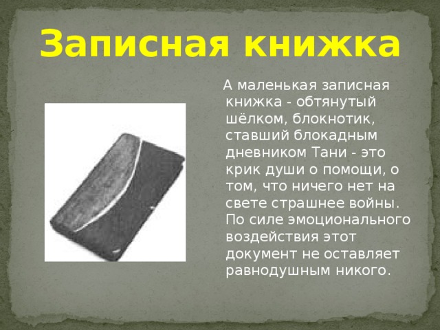 Записная книжка  А маленькая записная книжка - обтянутый шёлком, блокнотик, ставший блокадным дневником Тани - это крик души о помощи, о том, что ничего нет на свете страшнее войны. По силе эмоционального воздействия этот документ не оставляет равнодушным никого. 