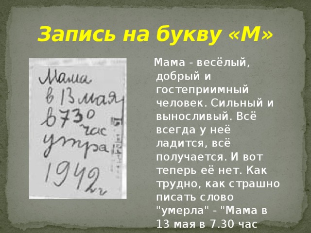 Запись на букву «М»  Мама - весёлый, добрый и гостеприимный человек. Сильный и выносливый. Всё всегда у неё ладится, всё получается. И вот теперь её нет. Как трудно, как страшно писать слово 