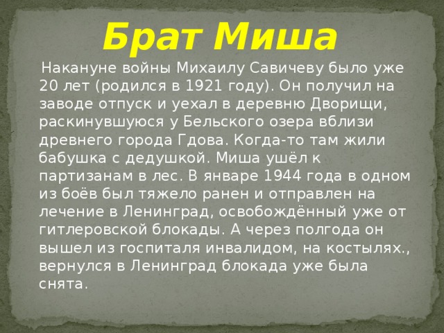 Брат Миша  Накануне войны Михаилу Савичеву было уже 20 лет (родился в 1921 году). Он получил на заводе отпуск и уехал в деревню Дворищи, раскинувшуюся у Бельского озера вблизи древнего города Гдова. Когда-то там жили бабушка с дедушкой. Миша ушёл к партизанам в лес. В январе 1944 года в одном из боёв был тяжело ранен и отправлен на лечение в Ленинград, освобождённый уже от гитлеровской блокады. А через полгода он вышел из госпиталя инвалидом, на костылях., вернулся в Ленинград блокада уже была снята. 