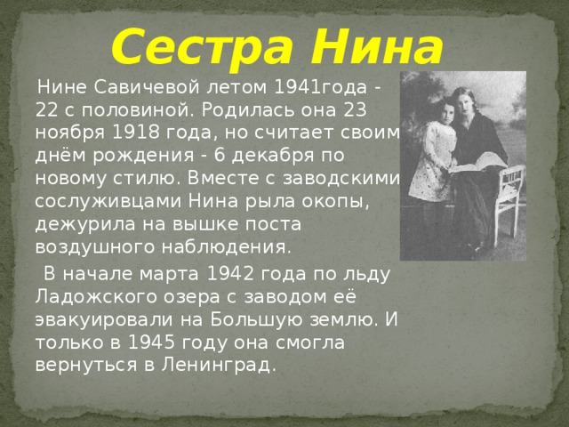 Сестра Нина  Нине Савичевой летом 1941года - 22 с половиной. Родилась она 23 ноября 1918 года, но считает своим днём рождения - 6 декабря по новому стилю. Вместе с заводскими сослуживцами Нина рыла окопы, дежурила на вышке поста воздушного наблюдения.  В начале марта 1942 года по льду Ладожского озера с заводом её эвакуировали на Большую землю. И только в 1945 году она смогла вернуться в Ленинград. 