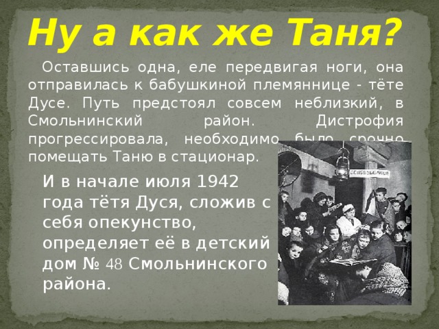 Ну а как же Таня?     Оставшись одна, еле передвигая ноги, она отправилась к бабушкиной племяннице - тёте Дусе. Путь предстоял совсем неблизкий, в Смольнинский район. Дистрофия прогрессировала, необходимо было срочно помещать Таню в стационар. И в начале июля 1942 года тётя Дуся, сложив с себя опекунство, определяет её в детский дом № 48 Смольнинского района. 