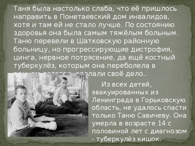   Таня была настолько слаба, что её пришлось направить в Понетаевский дом инвалидов, хотя и там ей не стало лучше. По состоянию здоровья она была самым тяжёлым больным. Таню перевели в Шатковскую районную больницу, но прогрессирующие дистрофия, цинга, нервное потрясение, да ещё костный туберкулёз, которым она переболела в раннем детстве, сделали своё дело..  Из всех детей, эвакуированных из Ленинграда в Горьковскую область, не удалось спасти только Таню Савичеву. Она умерла в возрасте 14 с половиной лет с диагнозом - туберкулёз кишок.  