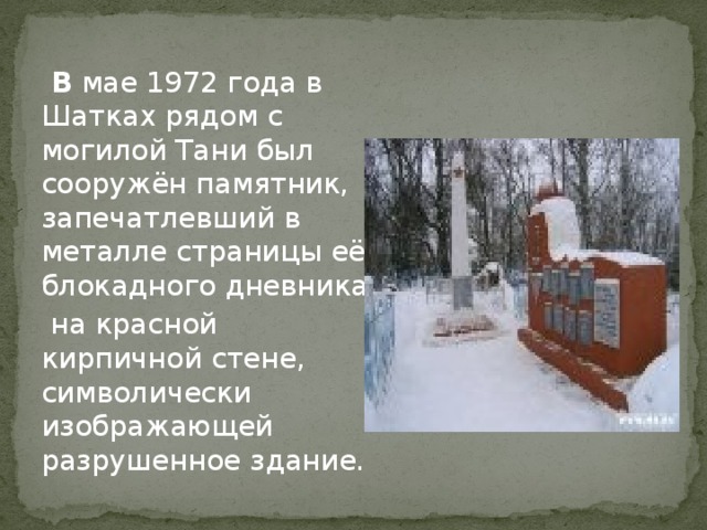  В мае 1972 года в Шатках рядом с могилой Тани был сооружён памятник, запечатлевший в металле страницы её блокадного дневника  на красной кирпичной стене, символически изображающей разрушенное здание. 