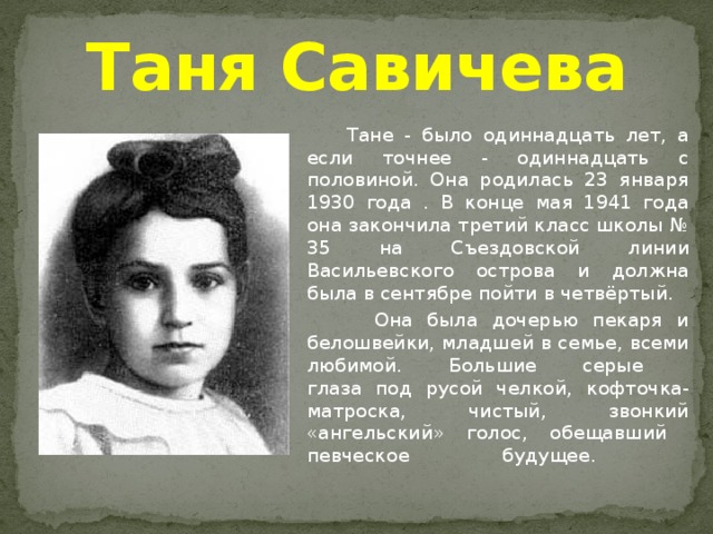 Таня Савичева    Тане - было одиннадцать лет, а если точнее - одиннадцать с половиной. Она родилась 23 января 1930 года . В конце мая 1941 года она закончила третий класс школы № 35 на Съездовской линии Васильевского острова и должна была в сентябре пойти в четвёртый.   Она была дочерью пекаря и белошвейки, младшей в семье, всеми любимой. Большие серые  глаза под русой челкой, кофточка-матроска, чистый, звонкий «ангельский» голос, обещавший  певческое будущее.   