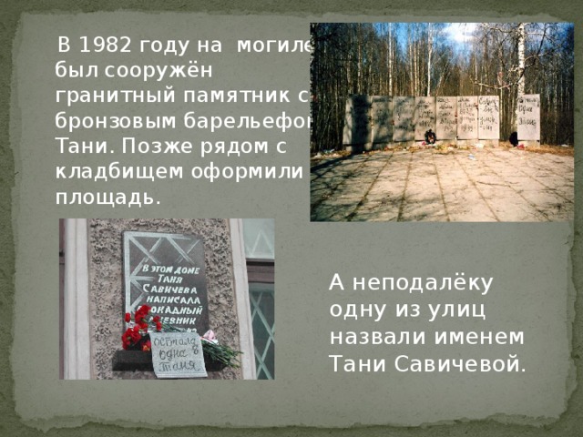  В 1982 году на могиле был сооружён гранитный памятник с бронзовым барельефом Тани. Позже рядом с кладбищем оформили площадь. А неподалёку одну из улиц назвали именем Тани Савичевой.  