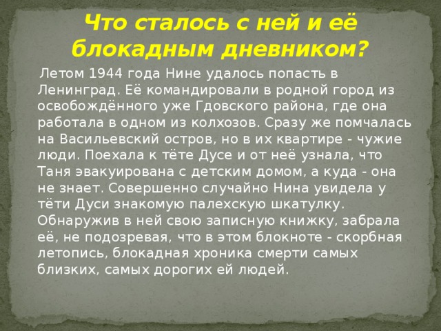 Что сталось с ней и её блокадным дневником?    Летом 1944 года Нине удалось попасть в Ленинград. Её командировали в родной город из освобождённого уже Гдовского района, где она работала в одном из колхозов. Сразу же помчалась на Васильевский остров, но в их квартире - чужие люди. Поехала к тёте Дусе и от неё узнала, что Таня эвакуирована с детским домом, а куда - она не знает. Совершенно случайно Нина увидела у тёти Дуси знакомую палехскую шкатулку. Обнаружив в ней свою записную книжку, забрала её, не подозревая, что в этом блокноте - скорбная летопись, блокадная хроника смерти самых близких, самых дорогих ей людей. 