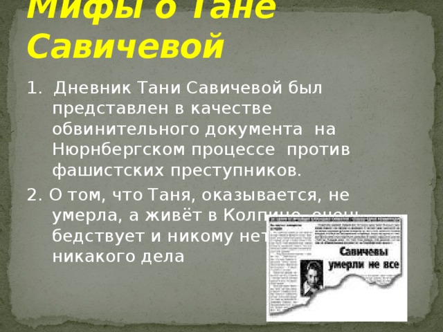 Мифы о Тане Савичевой 1. Дневник Тани Савичевой был представлен в качестве обвинительного документа на Нюрнбергском процессе против фашистских преступников. 2. О том, что Таня, оказывается, не умерла, а живёт в Колпино, очень бедствует и никому нет до неё никакого дела 
