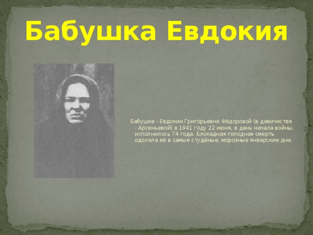 Бабушка Евдокия  Бабушке - Евдокии Григорьевне Фёдоровой (в девичестве - Арсеньевой) в 1941 году 22 июня, в день начала войны, исполнилось 74 года. Блокадная голодная смерть одолела её в самые студёные, морозные январские дни. 