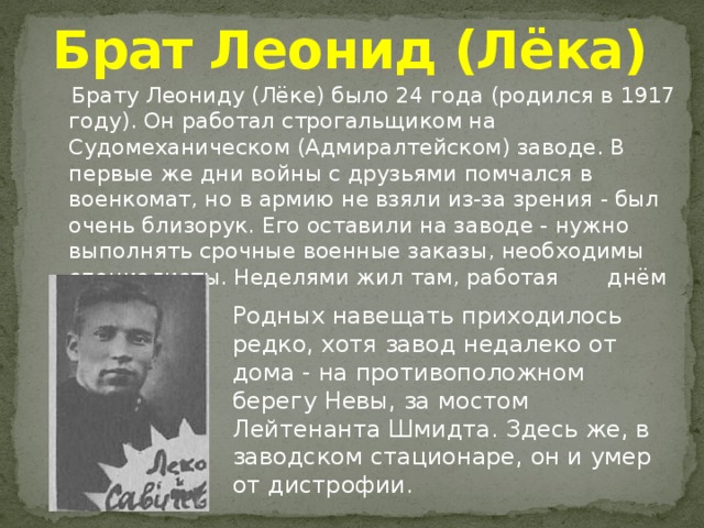 Брат Леонид (Лёка)  Брату Леониду (Лёке) было 24 года (родился в 1917 году). Он работал строгальщиком на Судомеханическом (Адмиралтейском) заводе. В первые же дни войны с друзьями помчался в военкомат, но в армию не взяли из-за зрения - был очень близорук. Его оставили на заводе - нужно выполнять срочные военные заказы, необходимы специалисты. Неделями жил там, работая       днём и ночью. Родных навещать приходилось редко, хотя завод недалеко от дома - на противоположном берегу Невы, за мостом Лейтенанта Шмидта. Здесь же, в заводском стационаре, он и умер от дистрофии. 