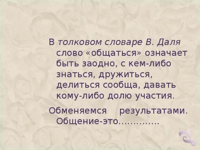 В  толковом словаре В. Даля слово «общаться» означает быть заодно, с кем-либо знаться, дружиться, делиться сообща, давать кому-либо долю участия. Обменяемся результатами. Общение-это………….. 