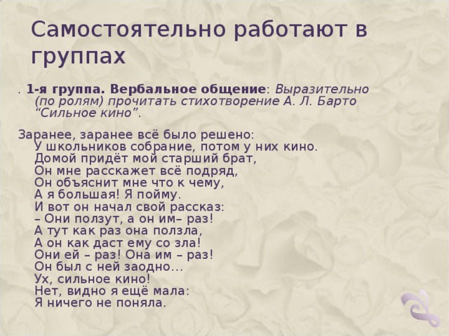 Самостоятельно работают в группах .  1-я группа. Вербальное общение :  Выразительно (по ролям) прочитать стихотворение А. Л. Барто “Сильное кино”. Заранее, заранее всё было решено:  У школьников собрание, потом у них кино.  Домой придёт мой старший брат,  Он мне расскажет всё подряд,  Он объяснит мне что к чему,  А я большая! Я пойму.  И вот он начал свой рассказ:  – Они ползут, а он им– раз!  А тут как раз она ползла,  А он как даст ему со зла!  Они ей – раз! Она им – раз!  Он был с ней заодно…  Ух, сильное кино!  Нет, видно я ещё мала:  Я ничего не поняла. 