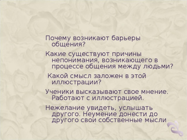 Почему возникают барьеры общения? Какие существуют причины непонимания, возникающего в процессе общения между людьми?  Какой смысл заложен в этой иллюстрации? Ученики высказывают свое мнение. Работают с иллюстрацией. Нежелание увидеть, услышать другого. Неумение донести до другого свои собственные мысли 