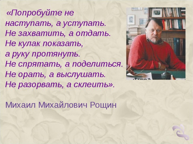  «Попробуйте не наступать, а уступать. Не захватить, а отдать. Не кулак показать, а руку протянуть. Не спрятать, а поделиться. Не орать, а выслушать. Не разорвать, а склеить». Михаил Михайлович Рощин   