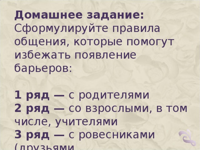 Домашнее задание:  Сформулируйте правила общения, которые помогут избежать появление барьеров:   1 ряд — с родителями  2 ряд — со взрослыми, в том числе, учителями  3 ряд — с ровесниками (друзьями, одноклассниками)   