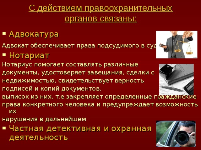 С действием правоохранительных органов связаны: Адвокатура Адвокат обеспечивает права подсудимого в суде  Нотариат Нотариус помогает составлять различные документы, удостоверяет завещания, сделки с недвижимостью, свидетельствует верность подписей и копий документов, выписок из них, т.е закрепляет определенные гражданские права конкретного человека и предупреждает возможность их нарушения в дальнейшем Частная детективная и охранная деятельность 