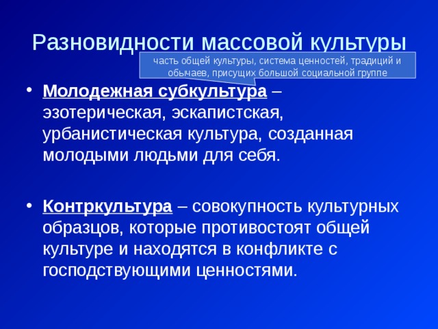 Разновидности массовой культуры часть общей культуры, система ценностей, традиций и обычаев, присущих большой социальной группе Молодежная субкультура – эзотерическая, эскапистская, урбанистическая культура, созданная молодыми людьми для себя. Контркультура – совокупность культурных образцов, которые противостоят общей культуре и находятся в конфликте с господствующими ценностями. 