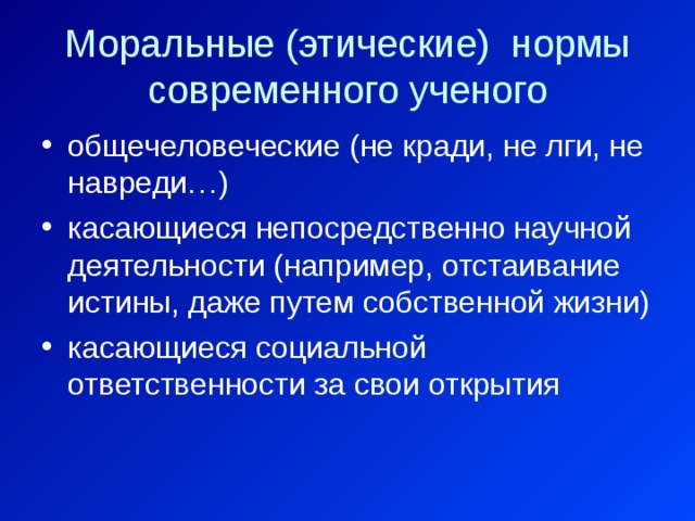 Моральные (этические) нормы современного ученого общечеловеческие (не кради, не лги, не навреди…) касающиеся непосредственно научной деятельности (например, отстаивание истины, даже путем собственной жизни) касающиеся социальной ответственности за свои открытия 