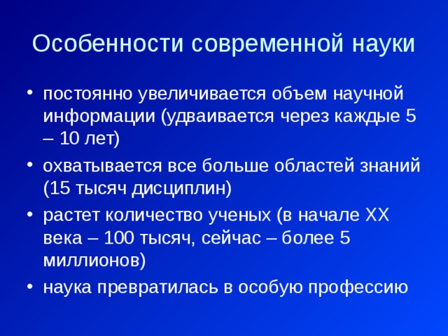 Особенности современной науки постоянно увеличивается объем научной информации (удваивается через каждые 5 – 10 лет) охватывается все больше областей знаний (15 тысяч дисциплин) растет количество ученых (в начале ХХ века – 100 тысяч, сейчас – более 5 миллионов) наука превратилась в особую профессию 