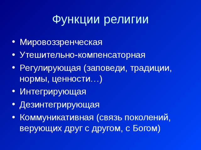 Функции религии Мировоззренческая Утешительно-компенсаторная Регулирующая (заповеди, традиции, нормы, ценности…) Интегрирующая Дезинтегрирующая Коммуникативная (связь поколений, верующих друг с другом, с Богом) 