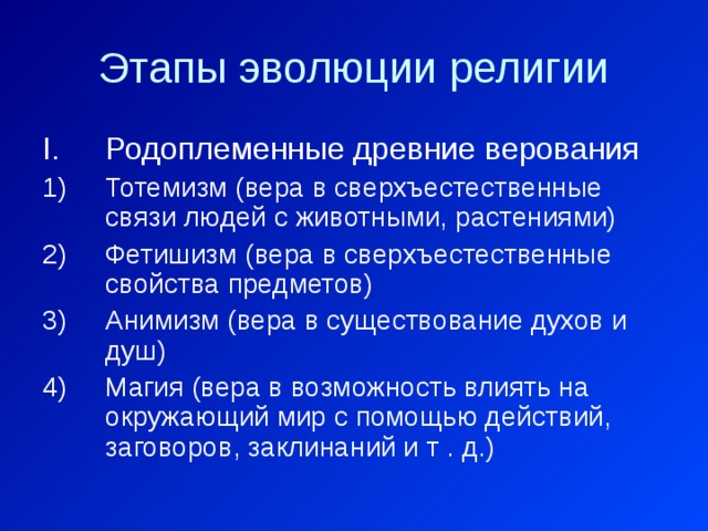 Этапы эволюции религии Родоплеменные древние верования Тотемизм (вера в сверхъестественные связи людей с животными, растениями) Фетишизм (вера в сверхъестественные свойства предметов) Анимизм (вера в существование духов и душ) Магия (вера в возможность влиять на окружающий мир с помощью действий, заговоров, заклинаний и т . д.) 
