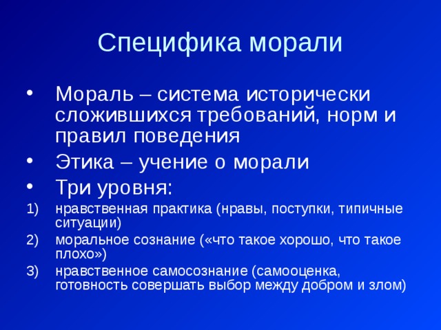Специфика морали Мораль – система исторически сложившихся требований, норм и правил поведения Этика – учение о морали Три уровня: нравственная практика (нравы, поступки, типичные ситуации) моральное сознание («что такое хорошо, что такое плохо») нравственное самосознание (самооценка, готовность совершать выбор между добром и злом) 