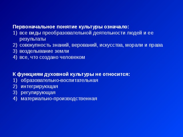 Первоначальное понятие культуры означало: все виды преобразовательной деятельности людей и ее результаты совокупность знаний, верований, искусства, морали и права возделывание земли все, что создано человеком К функциям духовной культуры не относится:  образовательно-воспитательная  интегрирующая  регулирующая  материально-производственная 