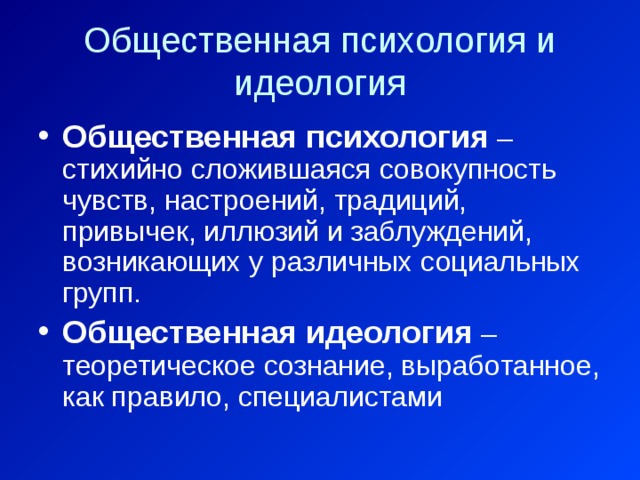 Общественная психология и идеология Общественная психология – стихийно сложившаяся совокупность чувств, настроений, традиций, привычек, иллюзий и заблуждений, возникающих у различных социальных групп. Общественная идеология – теоретическое сознание, выработанное, как правило, специалистами 