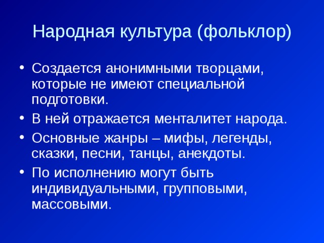 Народная культура (фольклор) Создается анонимными творцами, которые не имеют специальной подготовки. В ней отражается менталитет народа. Основные жанры – мифы, легенды, сказки, песни, танцы, анекдоты. По исполнению могут быть индивидуальными, групповыми, массовыми. 