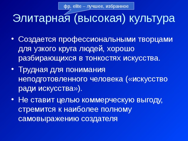 фр. elite – лучшее, избранное Элитарная (высокая) культура Создается профессиональными творцами для узкого круга людей, хорошо разбирающихся в тонкостях искусства. Трудная для понимания неподготовленного человека («искусство ради искусства»). Не ставит целью коммерческую выгоду, стремится к наиболее полному самовыражению создателя 