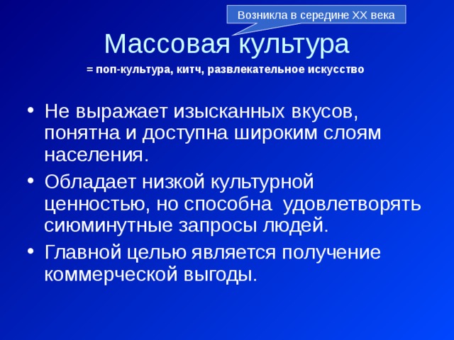 Возникла в середине ХХ века Массовая культура = поп-культура, китч, развлекательное искусство Не выражает изысканных вкусов, понятна и доступна широким слоям населения. Обладает низкой культурной ценностью, но способна удовлетворять сиюминутные запросы людей. Главной целью является получение коммерческой выгоды. 