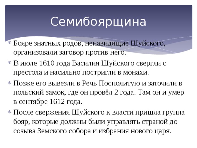 Семибоярщина Бояре знатных родов, ненавидящие Шуйского, организовали заговор против него. В июле 1610 года Василия Шуйского свергли с престола и насильно постригли в монахи. Позже его вывезли в Речь Посполитую и заточили в польский замок, где он провёл 2 года. Там он и умер в сентябре 1612 года. После свержения Шуйского к власти пришла группа бояр, которые должны были управлять страной до созыва Земского собора и избрания нового царя. 
