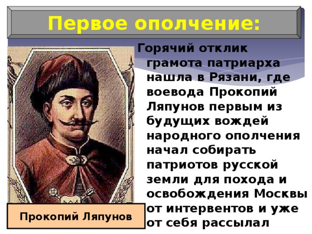 Первое ополчение: Горячий отклик грамота патриарха нашла в Рязани, где воевода Прокопий Ляпунов первым из будущих вождей народного ополчения начал собирать патриотов русской земли для похода и освобождения Москвы от интервентов и уже от себя рассылал грамоты, призывая к борьбе против поляков Прокопий Ляпунов 