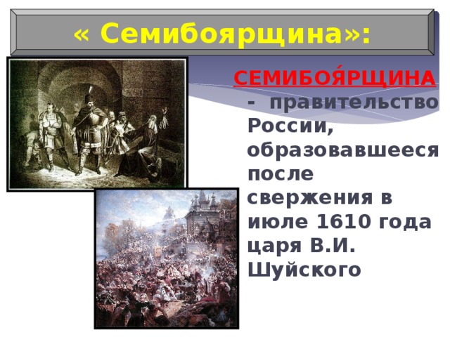 « Семибоярщина»: СЕМИБОЯ́РЩИНА - правительство России, образовавшееся после свержения в июле 1610 года царя В.И. Шуйского 