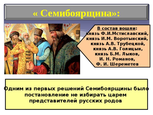 В состав вошли : князь Ф.И.Мстиславский, князь И.М. Воротынский, князь А.В. Трубецкой,  князь А.В. Голицын, князь Б.М. Лыков, И. Н. Романов, Ф. И. Шереметев  « Семибоярщина»: Одним из первых решений Семибоярщины было постановление не избирать царем представителей русских родов 